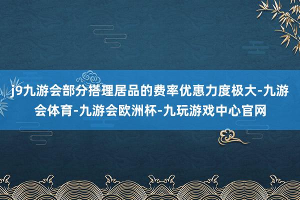 j9九游会部分搭理居品的费率优惠力度极大-九游会体育-九游会欧洲杯-九玩游戏中心官网