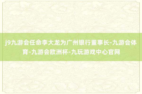 j9九游会任命李大龙为广州银行董事长-九游会体育-九游会欧洲杯-九玩游戏中心官网