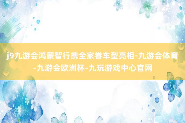 j9九游会鸿蒙智行携全家眷车型亮相-九游会体育-九游会欧洲杯-九玩游戏中心官网