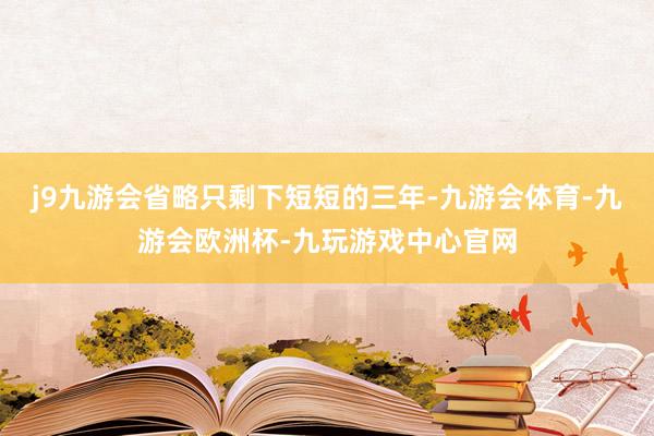 j9九游会省略只剩下短短的三年-九游会体育-九游会欧洲杯-九玩游戏中心官网