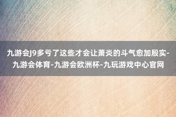 九游会J9多亏了这些才会让萧炎的斗气愈加殷实-九游会体育-九游会欧洲杯-九玩游戏中心官网