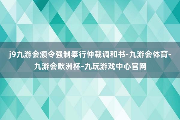 j9九游会颁令强制奉行仲裁调和书-九游会体育-九游会欧洲杯-九玩游戏中心官网