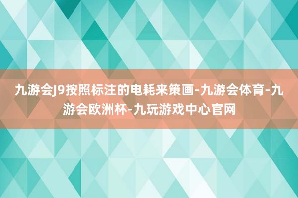 九游会J9按照标注的电耗来策画-九游会体育-九游会欧洲杯-九玩游戏中心官网