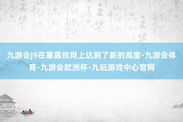 九游会J9在暴露效用上达到了新的高度-九游会体育-九游会欧洲杯-九玩游戏中心官网