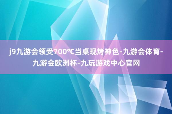 j9九游会领受700℃当桌现烤神色-九游会体育-九游会欧洲杯-九玩游戏中心官网