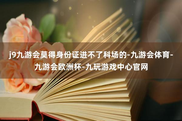 j9九游会莫得身份证进不了科场的-九游会体育-九游会欧洲杯-九玩游戏中心官网