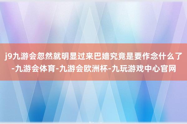 j9九游会忽然就明显过来巴嫱究竟是要作念什么了-九游会体育-九游会欧洲杯-九玩游戏中心官网