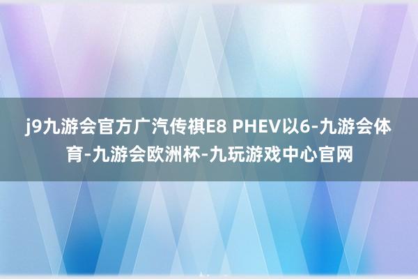 j9九游会官方广汽传祺E8 PHEV以6-九游会体育-九游会欧洲杯-九玩游戏中心官网