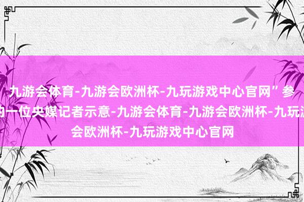 九游会体育-九游会欧洲杯-九玩游戏中心官网”参与采访举止的一位央媒记者示意-九游会体育-九游会欧洲杯-九玩游戏中心官网