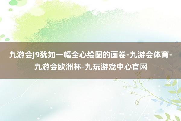 九游会J9犹如一幅全心绘图的画卷-九游会体育-九游会欧洲杯-九玩游戏中心官网