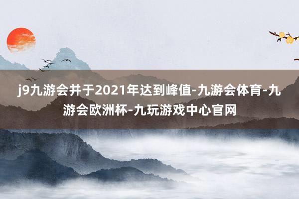 j9九游会并于2021年达到峰值-九游会体育-九游会欧洲杯-九玩游戏中心官网