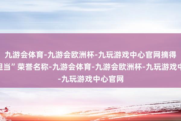 九游会体育-九游会欧洲杯-九玩游戏中心官网摘得“大国担当”荣誉名称-九游会体育-九游会欧洲杯-九玩游戏中心官网