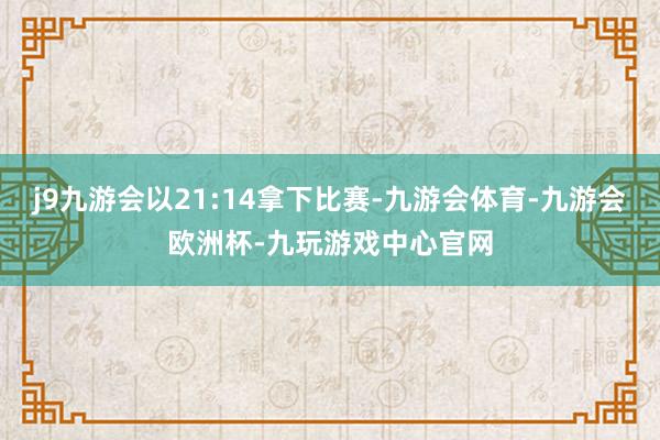 j9九游会以21:14拿下比赛-九游会体育-九游会欧洲杯-九玩游戏中心官网