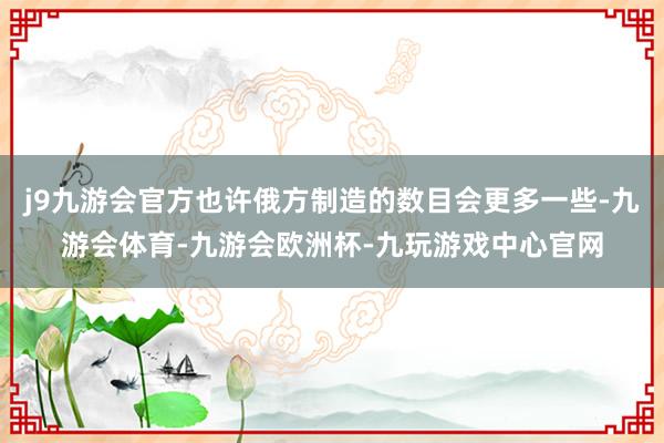 j9九游会官方也许俄方制造的数目会更多一些-九游会体育-九游会欧洲杯-九玩游戏中心官网