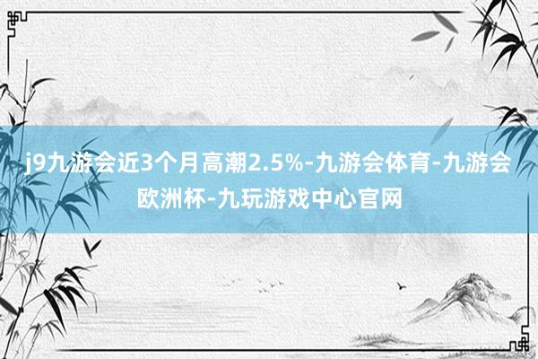 j9九游会近3个月高潮2.5%-九游会体育-九游会欧洲杯-九玩游戏中心官网