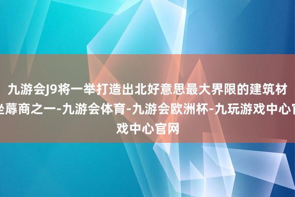 九游会J9将一举打造出北好意思最大界限的建筑材料坐蓐商之一-九游会体育-九游会欧洲杯-九玩游戏中心官网