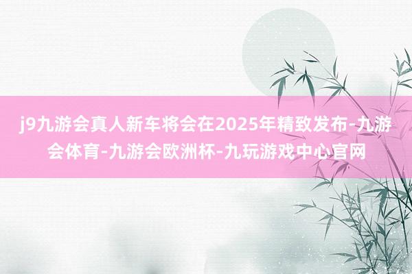 j9九游会真人新车将会在2025年精致发布-九游会体育-九游会欧洲杯-九玩游戏中心官网