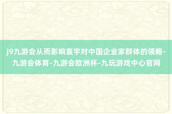 j9九游会从而影响寰宇对中国企业家群体的领略-九游会体育-九游会欧洲杯-九玩游戏中心官网