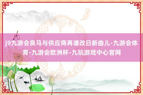 j9九游会良马与供应商再谱改日新曲儿-九游会体育-九游会欧洲杯-九玩游戏中心官网