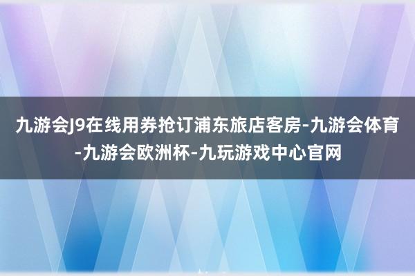 九游会J9在线用券抢订浦东旅店客房-九游会体育-九游会欧洲杯-九玩游戏中心官网