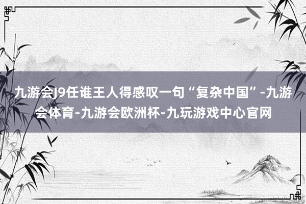 九游会J9任谁王人得感叹一句“复杂中国”-九游会体育-九游会欧洲杯-九玩游戏中心官网