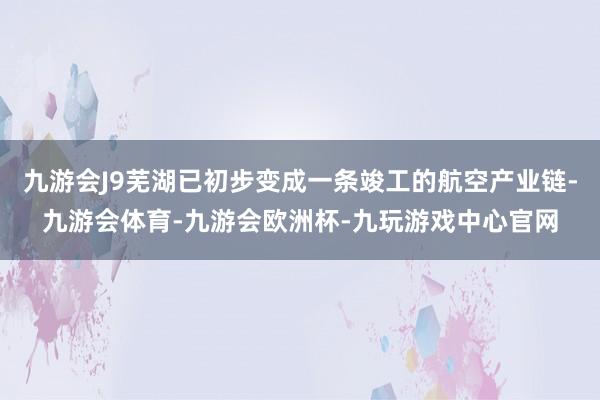 九游会J9芜湖已初步变成一条竣工的航空产业链-九游会体育-九游会欧洲杯-九玩游戏中心官网