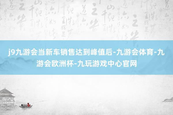 j9九游会当新车销售达到峰值后-九游会体育-九游会欧洲杯-九玩游戏中心官网