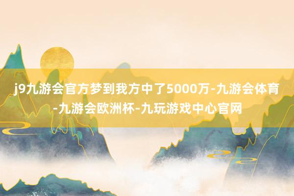 j9九游会官方梦到我方中了5000万-九游会体育-九游会欧洲杯-九玩游戏中心官网