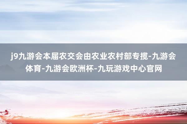 j9九游会　　本届农交会由农业农村部专揽-九游会体育-九游会欧洲杯-九玩游戏中心官网