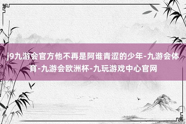 j9九游会官方他不再是阿谁青涩的少年-九游会体育-九游会欧洲杯-九玩游戏中心官网