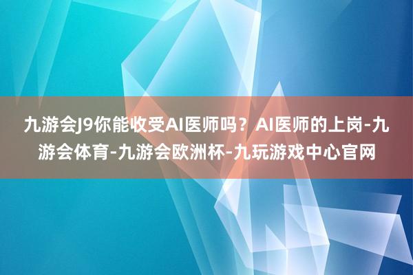 九游会J9你能收受AI医师吗？AI医师的上岗-九游会体育-九游会欧洲杯-九玩游戏中心官网