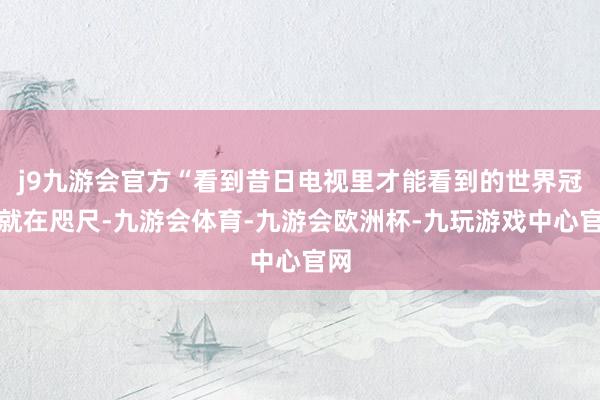 j9九游会官方“看到昔日电视里才能看到的世界冠军就在咫尺-九游会体育-九游会欧洲杯-九玩游戏中心官网