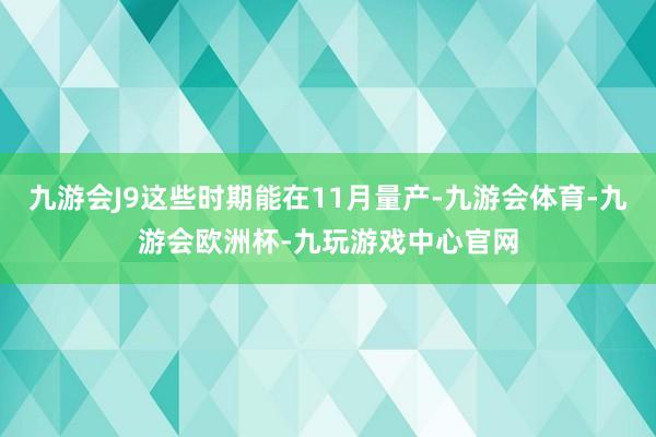 九游会J9这些时期能在11月量产-九游会体育-九游会欧洲杯-九玩游戏中心官网