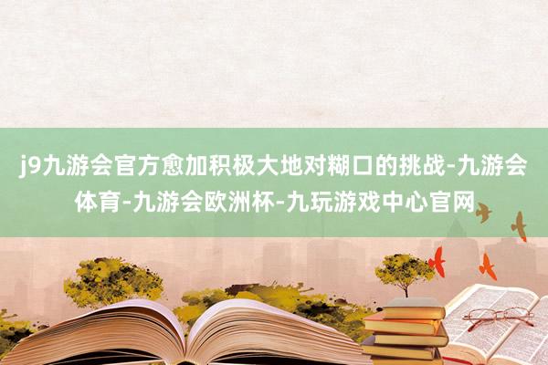 j9九游会官方愈加积极大地对糊口的挑战-九游会体育-九游会欧洲杯-九玩游戏中心官网