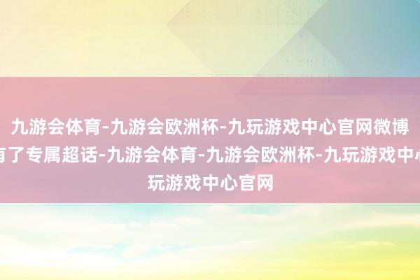 九游会体育-九游会欧洲杯-九玩游戏中心官网微博以致有了专属超话-九游会体育-九游会欧洲杯-九玩游戏中心官网