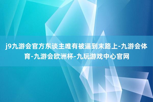 j9九游会官方东谈主唯有被逼到末路上-九游会体育-九游会欧洲杯-九玩游戏中心官网