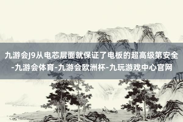 九游会J9从电芯层面就保证了电板的超高级第安全-九游会体育-九游会欧洲杯-九玩游戏中心官网