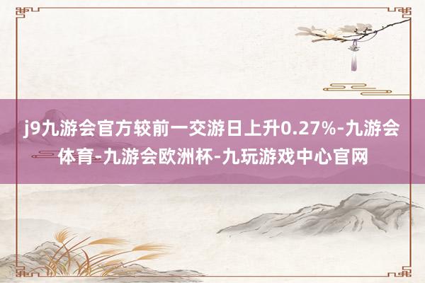 j9九游会官方较前一交游日上升0.27%-九游会体育-九游会欧洲杯-九玩游戏中心官网