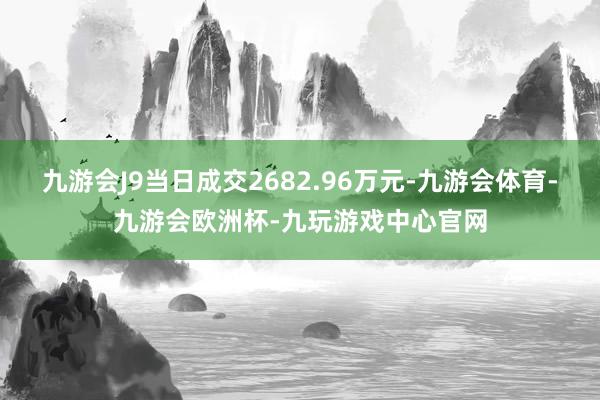 九游会J9当日成交2682.96万元-九游会体育-九游会欧洲杯-九玩游戏中心官网