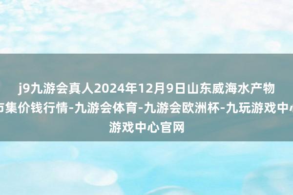 j9九游会真人2024年12月9日山东威海水产物批发市集价钱行情-九游会体育-九游会欧洲杯-九玩游戏中心官网