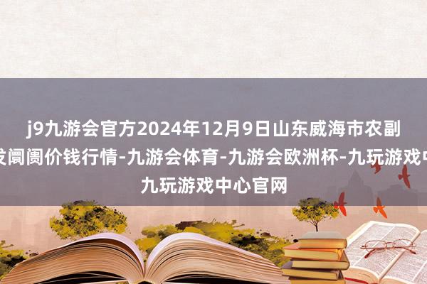 j9九游会官方2024年12月9日山东威海市农副产物批发阛阓价钱行情-九游会体育-九游会欧洲杯-九玩游戏中心官网