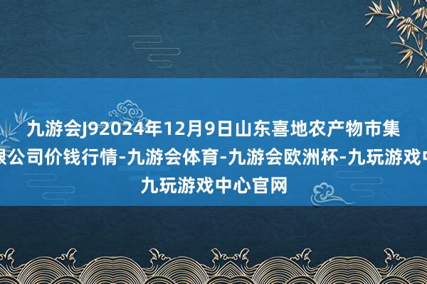 九游会J92024年12月9日山东喜地农产物市集惩办有限公司价钱行情-九游会体育-九游会欧洲杯-九玩游戏中心官网