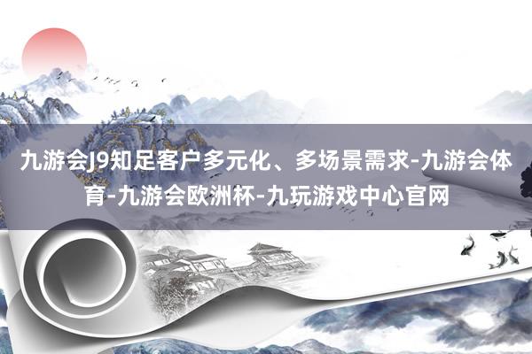 九游会J9知足客户多元化、多场景需求-九游会体育-九游会欧洲杯-九玩游戏中心官网