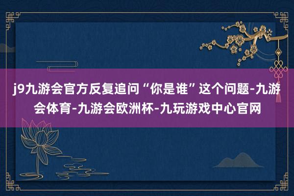 j9九游会官方反复追问“你是谁”这个问题-九游会体育-九游会欧洲杯-九玩游戏中心官网