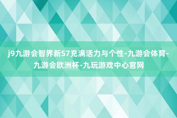 j9九游会智界新S7充满活力与个性-九游会体育-九游会欧洲杯-九玩游戏中心官网