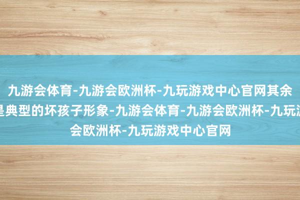 九游会体育-九游会欧洲杯-九玩游戏中心官网其余大东谈主都是典型的坏孩子形象-九游会体育-九游会欧洲杯-九玩游戏中心官网