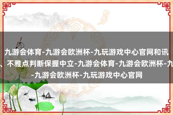 九游会体育-九游会欧洲杯-九玩游戏中心官网和讯网站对文中述说、不雅点判断保握中立-九游会体育-九游会欧洲杯-九玩游戏中心官网