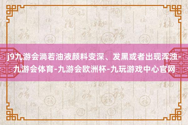 j9九游会淌若油液颜料变深、发黑或者出现浑浊-九游会体育-九游会欧洲杯-九玩游戏中心官网