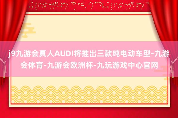 j9九游会真人AUDI将推出三款纯电动车型-九游会体育-九游会欧洲杯-九玩游戏中心官网