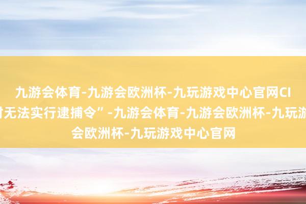 九游会体育-九游会欧洲杯-九玩游戏中心官网CIO“细目暂时无法实行逮捕令”-九游会体育-九游会欧洲杯-九玩游戏中心官网